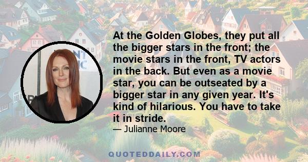 At the Golden Globes, they put all the bigger stars in the front; the movie stars in the front, TV actors in the back. But even as a movie star, you can be outseated by a bigger star in any given year. It's kind of