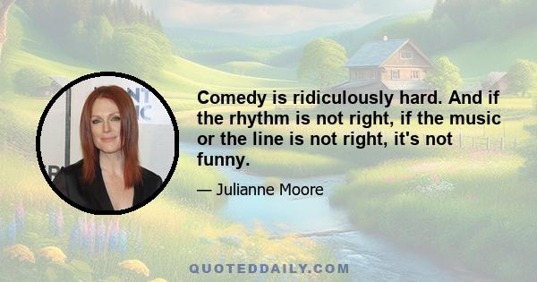 Comedy is ridiculously hard. And if the rhythm is not right, if the music or the line is not right, it's not funny.