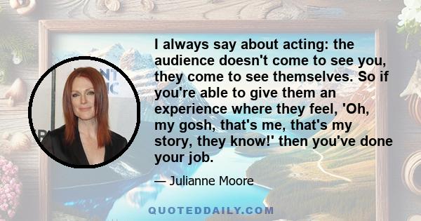 I always say about acting: the audience doesn't come to see you, they come to see themselves. So if you're able to give them an experience where they feel, 'Oh, my gosh, that's me, that's my story, they know!' then