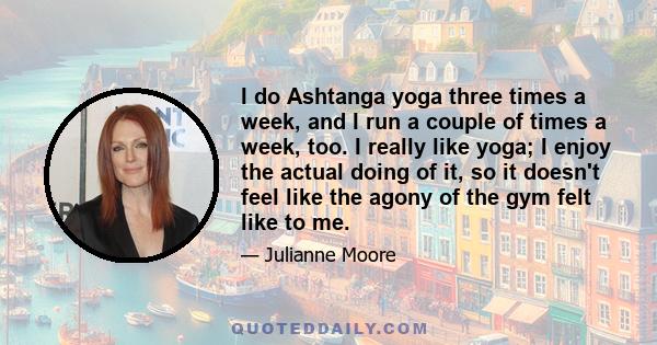 I do Ashtanga yoga three times a week, and I run a couple of times a week, too. I really like yoga; I enjoy the actual doing of it, so it doesn't feel like the agony of the gym felt like to me.