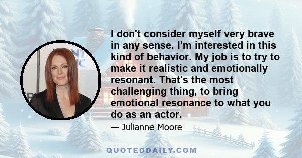 I don't consider myself very brave in any sense. I'm interested in this kind of behavior. My job is to try to make it realistic and emotionally resonant. That's the most challenging thing, to bring emotional resonance