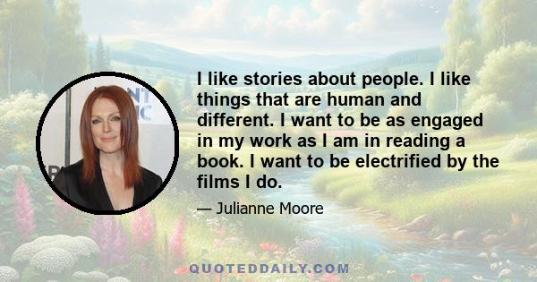 I like stories about people. I like things that are human and different. I want to be as engaged in my work as I am in reading a book. I want to be electrified by the films I do.