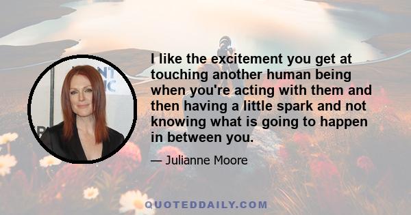 I like the excitement you get at touching another human being when you're acting with them and then having a little spark and not knowing what is going to happen in between you.