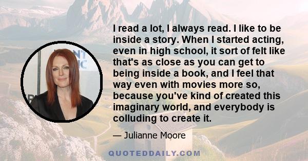 I read a lot, I always read. I like to be inside a story. When I started acting, even in high school, it sort of felt like that's as close as you can get to being inside a book, and I feel that way even with movies more 