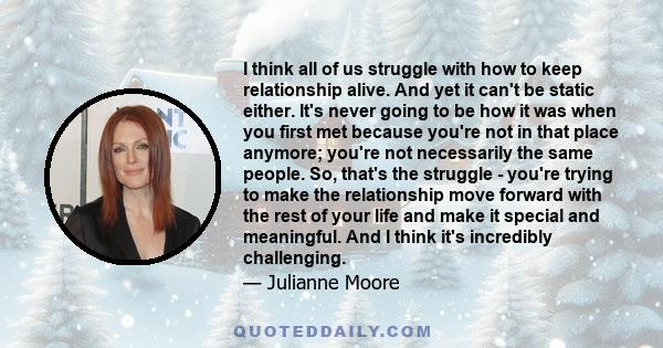 I think all of us struggle with how to keep relationship alive. And yet it can't be static either. It's never going to be how it was when you first met because you're not in that place anymore; you're not necessarily