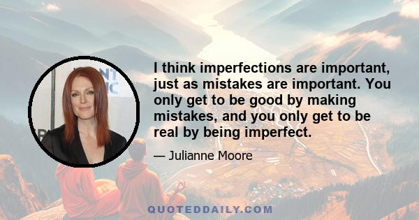 I think imperfections are important, just as mistakes are important. You only get to be good by making mistakes, and you only get to be real by being imperfect.