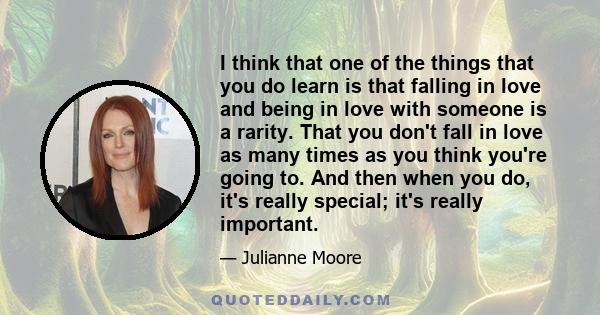 I think that one of the things that you do learn is that falling in love and being in love with someone is a rarity. That you don't fall in love as many times as you think you're going to. And then when you do, it's