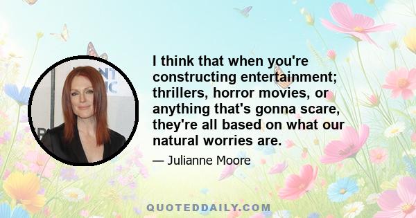 I think that when you're constructing entertainment; thrillers, horror movies, or anything that's gonna scare, they're all based on what our natural worries are.