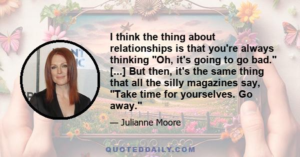 I think the thing about relationships is that you're always thinking Oh, it's going to go bad. [...] But then, it's the same thing that all the silly magazines say, Take time for yourselves. Go away.