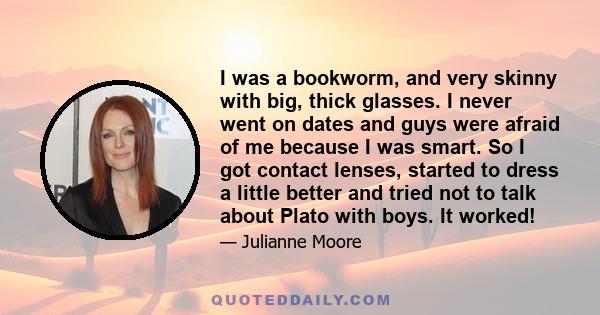 I was a bookworm, and very skinny with big, thick glasses. I never went on dates and guys were afraid of me because I was smart. So I got contact lenses, started to dress a little better and tried not to talk about