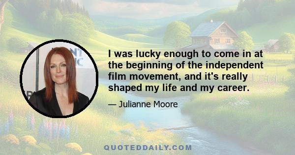 I was lucky enough to come in at the beginning of the independent film movement, and it's really shaped my life and my career.