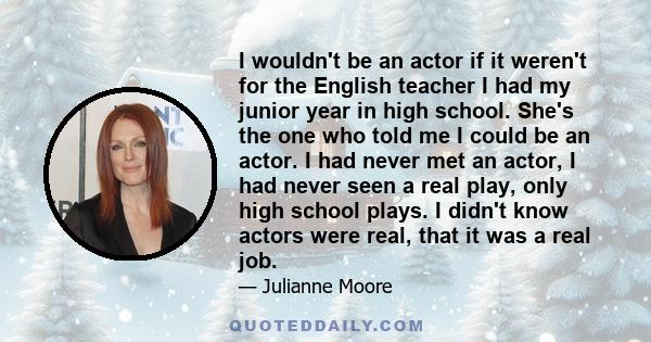 I wouldn't be an actor if it weren't for the English teacher I had my junior year in high school. She's the one who told me I could be an actor. I had never met an actor, I had never seen a real play, only high school