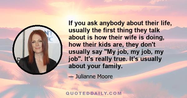 If you ask anybody about their life, usually the first thing they talk about is how their wife is doing, how their kids are, they don't usually say My job, my job, my job. It's really true. It's usually about your