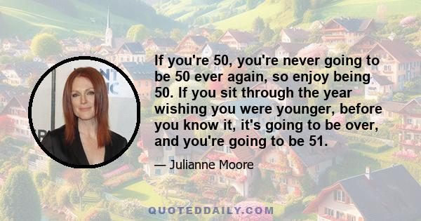 If you're 50, you're never going to be 50 ever again, so enjoy being 50. If you sit through the year wishing you were younger, before you know it, it's going to be over, and you're going to be 51.