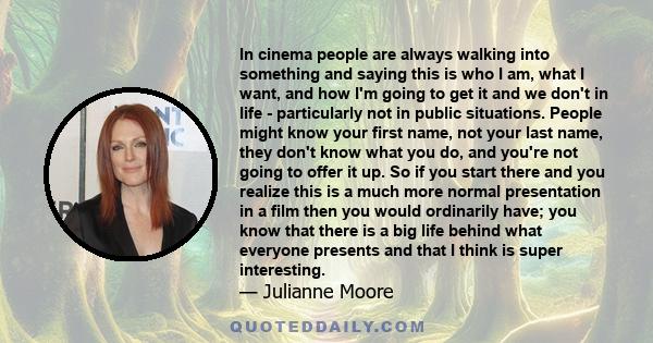 In cinema people are always walking into something and saying this is who I am, what I want, and how I'm going to get it and we don't in life - particularly not in public situations. People might know your first name,