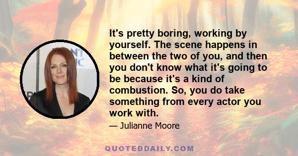 It's pretty boring, working by yourself. The scene happens in between the two of you, and then you don't know what it's going to be because it's a kind of combustion. So, you do take something from every actor you work