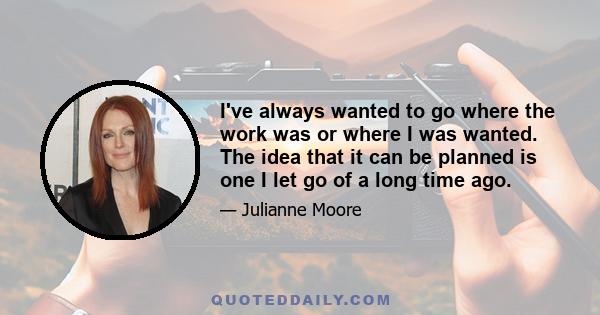 I've always wanted to go where the work was or where I was wanted. The idea that it can be planned is one I let go of a long time ago.