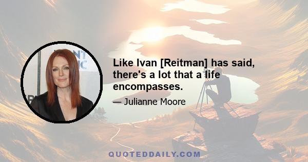 Like Ivan [Reitman] has said, there's a lot that a life encompasses.