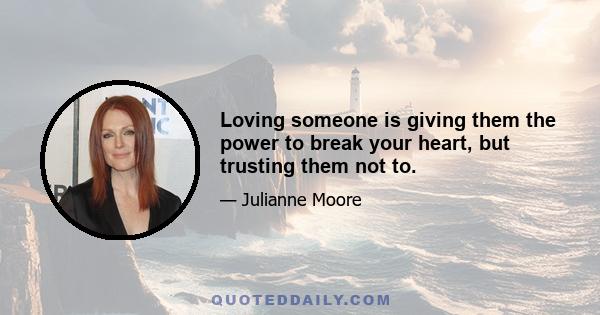 Loving someone is giving them the power to break your heart, but trusting them not to.