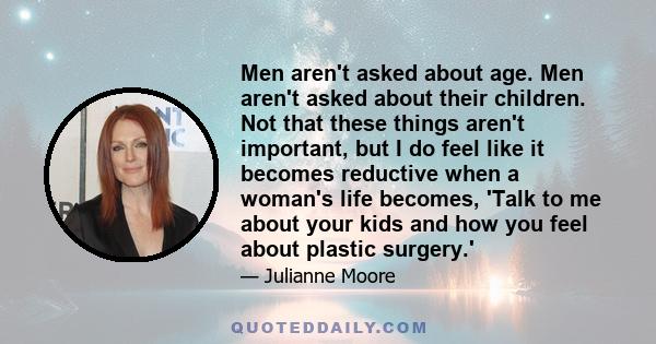 Men aren't asked about age. Men aren't asked about their children. Not that these things aren't important, but I do feel like it becomes reductive when a woman's life becomes, 'Talk to me about your kids and how you