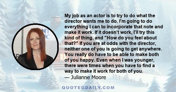 My job as an actor is to try to do what the director wants me to do. I'm going to do everything I can to incorporate that note and make it work. If it doesn't work, I'll try this kind of thing, and How do you feel about 