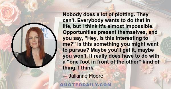 Nobody does a lot of plotting. They can't. Everybody wants to do that in life, but I think it's almost impossible. Opportunities present themselves, and you say, Hey, is this interesting to me? Is this something you