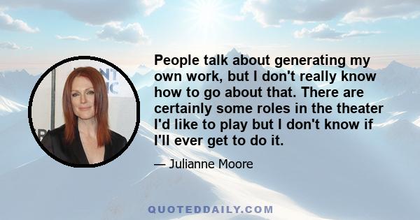 People talk about generating my own work, but I don't really know how to go about that. There are certainly some roles in the theater I'd like to play but I don't know if I'll ever get to do it.