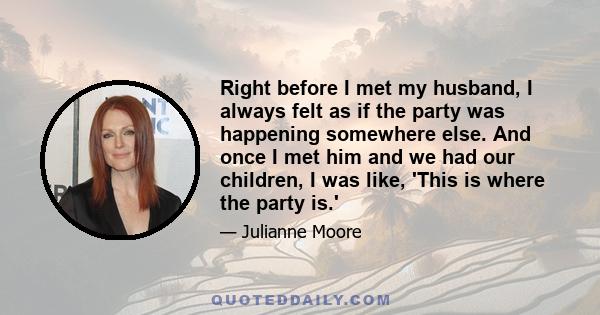 Right before I met my husband, I always felt as if the party was happening somewhere else. And once I met him and we had our children, I was like, 'This is where the party is.'