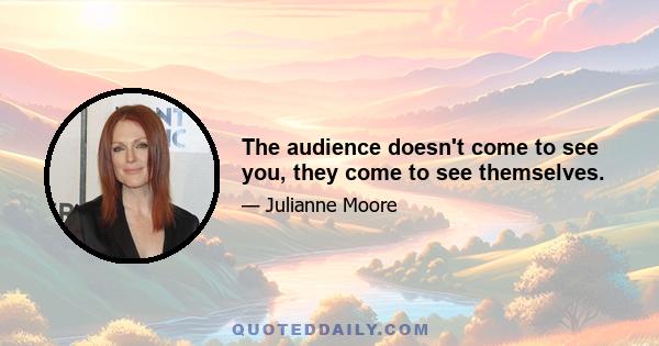 The audience doesn't come to see you, they come to see themselves.