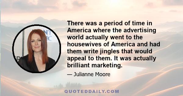 There was a period of time in America where the advertising world actually went to the housewives of America and had them write jingles that would appeal to them. It was actually brilliant marketing.