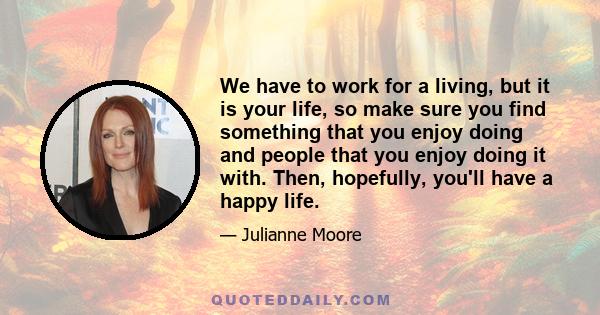 We have to work for a living, but it is your life, so make sure you find something that you enjoy doing and people that you enjoy doing it with. Then, hopefully, you'll have a happy life.