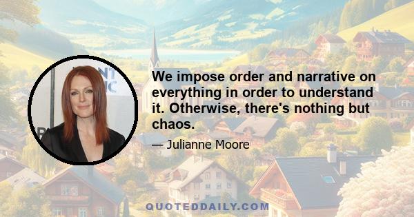 We impose order and narrative on everything in order to understand it. Otherwise, there's nothing but chaos.