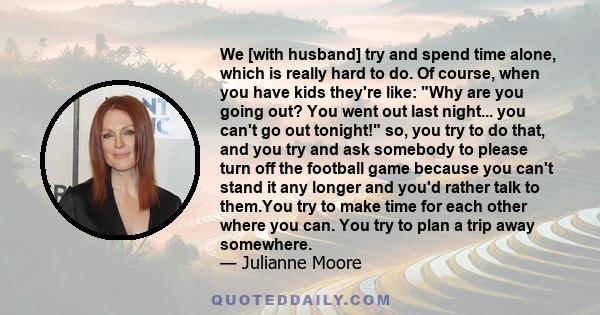 We [with husband] try and spend time alone, which is really hard to do. Of course, when you have kids they're like: Why are you going out? You went out last night... you can't go out tonight! so, you try to do that, and 