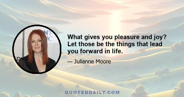 What gives you pleasure and joy? Let those be the things that lead you forward in life.