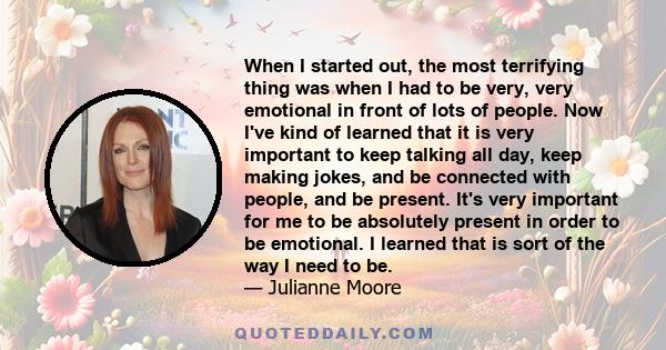 When I started out, the most terrifying thing was when I had to be very, very emotional in front of lots of people. Now I've kind of learned that it is very important to keep talking all day, keep making jokes, and be