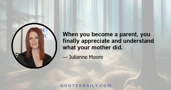 When you become a parent, you finally appreciate and understand what your mother did.