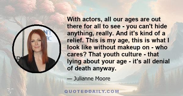 With actors, all our ages are out there for all to see - you can't hide anything, really. And it's kind of a relief. This is my age, this is what I look like without makeup on - who cares? That youth culture - that