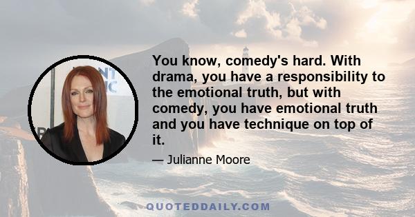 You know, comedy's hard. With drama, you have a responsibility to the emotional truth, but with comedy, you have emotional truth and you have technique on top of it.