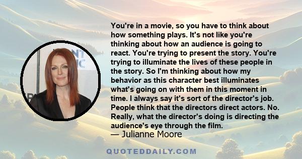 You're in a movie, so you have to think about how something plays. It's not like you're thinking about how an audience is going to react. You're trying to present the story. You're trying to illuminate the lives of