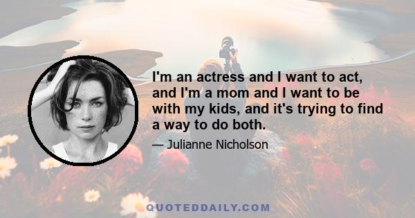 I'm an actress and I want to act, and I'm a mom and I want to be with my kids, and it's trying to find a way to do both.