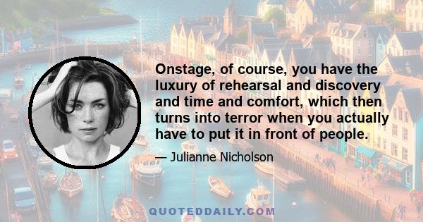 Onstage, of course, you have the luxury of rehearsal and discovery and time and comfort, which then turns into terror when you actually have to put it in front of people.