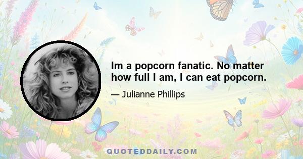 Im a popcorn fanatic. No matter how full I am, I can eat popcorn.