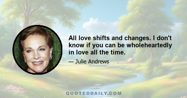 All love shifts and changes. I don't know if you can be wholeheartedly in love all the time.