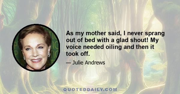 As my mother said, I never sprang out of bed with a glad shout! My voice needed oiling and then it took off.