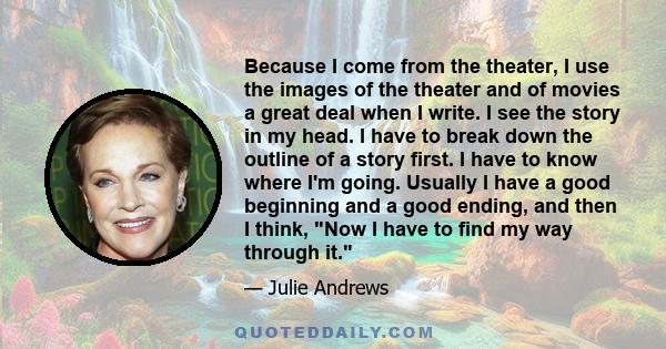 Because I come from the theater, I use the images of the theater and of movies a great deal when I write. I see the story in my head. I have to break down the outline of a story first. I have to know where I'm going.