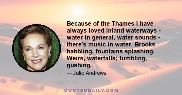 Because of the Thames I have always loved inland waterways - water in general, water sounds - there's music in water. Brooks babbling, fountains splashing. Weirs, waterfalls; tumbling, gushing.