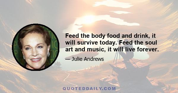 Feed the body food and drink, it will survive today. Feed the soul art and music, it will live forever.