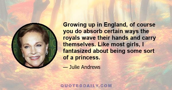 Growing up in England, of course you do absorb certain ways the royals wave their hands and carry themselves. Like most girls, I fantasized about being some sort of a princess.