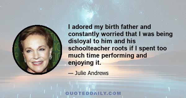 I adored my birth father and constantly worried that I was being disloyal to him and his schoolteacher roots if I spent too much time performing and enjoying it.