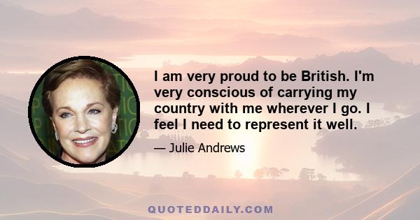 I am very proud to be British. I'm very conscious of carrying my country with me wherever I go. I feel I need to represent it well.